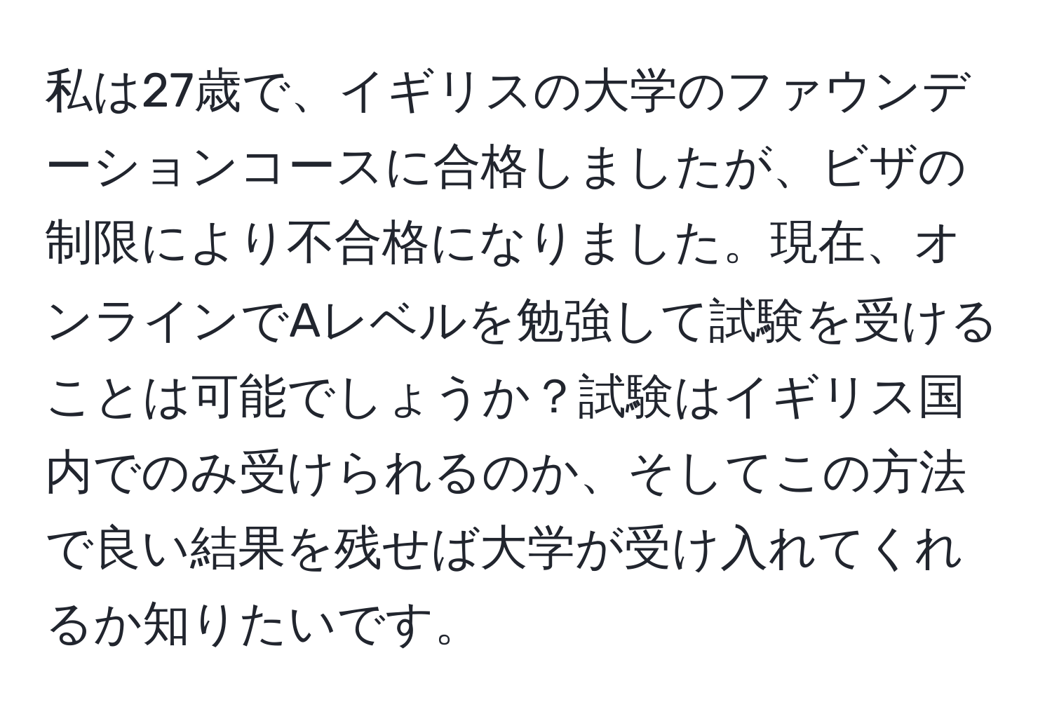 私は27歳で、イギリスの大学のファウンデーションコースに合格しましたが、ビザの制限により不合格になりました。現在、オンラインでAレベルを勉強して試験を受けることは可能でしょうか？試験はイギリス国内でのみ受けられるのか、そしてこの方法で良い結果を残せば大学が受け入れてくれるか知りたいです。