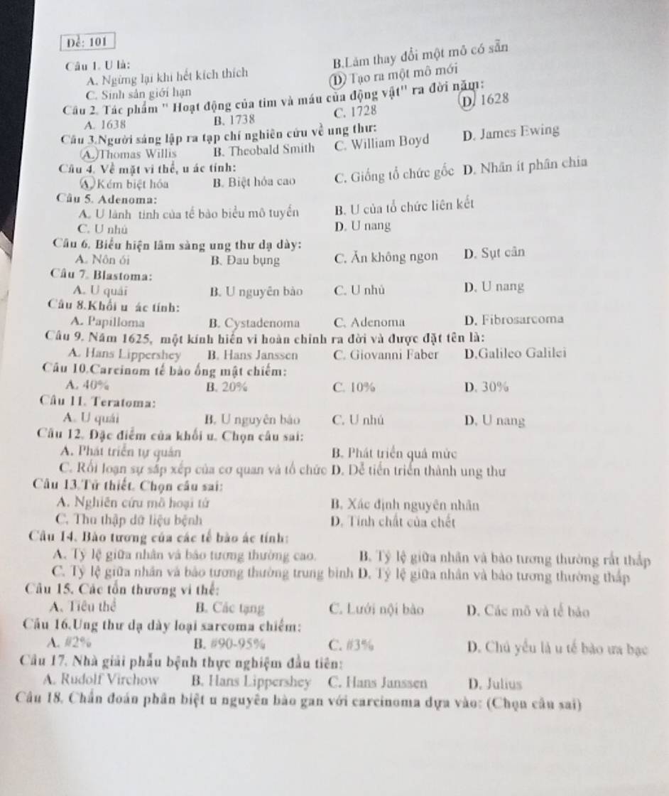 Đề: 101
A. Ngừng lại khi hết kích thích B.Lam thay đổi một mô có sẵn
Câu 1. U là:
D Tạo ra một mô mới
C. Sinh sản giới hạn
Cầu 2. Tác phẩm ' Hoạt động của tim và máu của động vật'' ra đời năm:
A. 1638 B. 1738 C. 1728 D. 1628
Câu 3.Người sáng lập ra tạp chí nghiên cứu về ung thư:
A)Thomas Willis B. Theobald Smith C. William Boyd D. James Ewing
Cầu 4. Về mặt vi thể, u ác tính: D. Nhân ít phân chia
Kém biệt hóa B. Biệt hỏa cao C. Giống tổ chức gốc
Câu 5. Adenoma:
A. U lành tinh của tế bào biểu mô tuyển B. U của tổ chức liên kết
C. U nhù D. U nang
Câu 6, Biểu hiện lãm sàng ung thư dạ dày:
A. Nôn ói B. Đau bụng C. Ăn không ngon D. Sụt cân
Câu 7 Blastoma:
A. U quái B. U nguyên bào C. U nhủ D. U nang
Câu 8.Khối u ác tính:
A. Papilloma B. Cystadenoma C. Adenoma D. Fibrosarcoma
Câu 9. Năm 1625, một kính hiến vi hoàn chỉnh ra đời và được đặt tên là:
A. Hans Lippershey B. Hans Janssen C. Giovanni Faber D.Galileo Galilei
Câu 10.Carcinom tế bào ống mật chiếm:
A. 40% B. 20% C. 10% D. 30%
Câu 11. Teratoma:
A. U quái B. Unguyên bào C. U nhú D, U nang
Câu 12. Đặc điểm của khối u. Chọn câu sai:
A. Phát triển tự quản B. Phát triển quả mức
C. Rối loạn sự sắp xếp của cơ quan và tổ chức D. Dễ tiến triển thành ung thư
Câu 13.Tử thiết. Chọn câu sai:
A. Nghiên cứu mô hoại tứ B. Xác định nguyên nhân
C. Thu thập dữ liệu bệnh D. Tính chất của chết
Câu 14. Bào tương của các tế bảo ác tính:
A. Tỷ lệ giữa nhân và bảo tương thường cao. B. Tỷ lệ giữa nhân và bảo tương thường rắt thắp
C. Tỷ lệ giữa nhân và bảo tương thường trung bình D. Tỷ lệ giữa nhân và bảo tương thường thấp
Câu 15. Các tổn thương vi thế:
A. Tiêu thể B. Các tạng C. Lưới nội bào D. Các mô và tế bảo
Cầu 16.Ung thư dạ dày loại sarcoma chiếm:
A. #2% B. #90-95% C. #3% D. Chú yếu là u tế bào ưa bạc
Cầu 17. Nhà giải phẫu bệnh thực nghiệm đầu tiên:
A. Rudolf Virchow B. Hans Lippershey C. Hans Janssen D. Julius
Câu 18. Chấn đoán phân biệt u nguyên bào gan với carcinoma dựa vào: (Chọu câu sai)