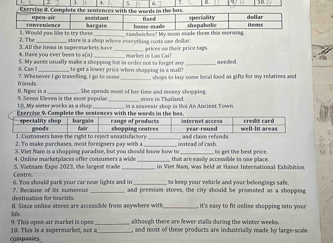 8. 9. 10. 
1. Would you like to try these _sandwiches? My mom made them this morning. 
2. The _store is a shop where everything costs one dollar. 
3. All the items in supermarkets have _prices on their price tags. 
4. Have you ever been to a(n) _market in Lao Cai? 
5. My aunts usually make a shopping list in order not to forget any 
6. Can I_ to get a lower price when shopping in a mall? _needed. 
7. Whenever I go travelling, I go to some 
friends. _shops to buy some local food as gifts for my relatives and 
8. Ngoc is a_ . She spends most of her time and money shopping. 
9. Seven Eleven is the most popular _store in Thailand. 
10. My sister works as a shop_ in a souvenir shop in Hoi An Ancient Town 
1. Customers have the right to reject unsatisfactory _and claim refunds. 
2. To make purchases, most foreigners pay with a _instead of cash. 
3. Viet Nam is a shopping paradise, but you should know how to_ to get the best price. 
4. Online marketplaces offer consumers a wide _that are easily accessible in one place. 
5. Vietnam Expo 2023, the largest trade _in Viet Nam, was held at Hanoi International Exhibition 
Centre. 
6. You should park your car near lights and in _to keep your vehicle and your belongings safe. 
7. Because of its numerous _and premium stores, the city should be promoted as a shopping 
destination for tourists. 
8. Since online stores are accessible from anywhere with_ it's easy to fit online shopping into your 
life. 
9. This open-air market is open_ although there are fewer stalls during the winter weeks. 
10. This is a supermarket, not a_ , and most of these products are industrially made by large-scale 
companies.