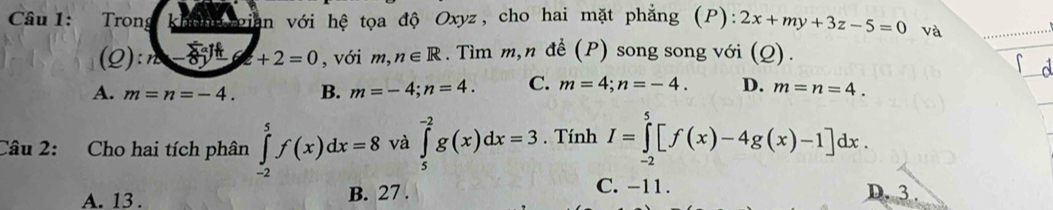 Trong không gian với hệ tọa độ Oxyz, cho hai mặt phẳng (P):2x+my+3z-5=0 và
(Q): n +2=0 , với m,n∈ R. Tìm m,n để (P) song song với (Q).

A. m=n=-4. B. m=-4; n=4. C. m=4; n=-4. D. m=n=4. 
Câu 2: Cho hai tích phân ∈tlimits _(-2)^5f(x)dx=8 và ∈tlimits _5^(-2)g(x)dx=3. Tính I=∈tlimits _(-2)^5[f(x)-4g(x)-1]dx.
A. 13. B. 27.
C. -11. D. 3.