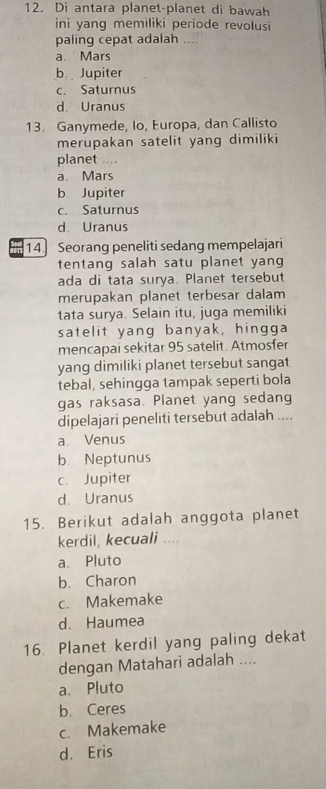 Di antara planet-planet di bawah
ini yang memiliki periode revolusi
paling cepat adalah ....
a. Mars
b Jupiter
c. Saturnus
d. Uranus
13. Ganymede, Io, Europa, dan Callisto
merupakan satelit yang dimiliki
planet ....
a. Mars
b Jupiter
c. Saturnus
d. Uranus
TS 14 Seorang peneliti sedang mempelajari
tentang salah satu planet yang 
ada di tata surya. Planet tersebut
merupakan planet terbesar dalam
tata surya. Selain itu, juga memiliki
satelit yang banyak, hingga
mencapai sekitar 95 satelit. Atmosfer
yang dimiliki planet tersebut sangat
tebal, sehingga tampak seperti bola
gas raksasa. Planet yang sedang
dipelajari peneliti tersebut adalah ....
a. Venus
b. Neptunus
c. Jupiter
d. Uranus
15. Berikut adalah anggota planet
kerdil, kecuali ....
a. Pluto
b. Charon
c. Makemake
d. Haumea
16. Planet kerdil yang paling dekat
dengan Matahari adalah ....
a. Pluto
b Ceres
c. Makemake
d. Eris