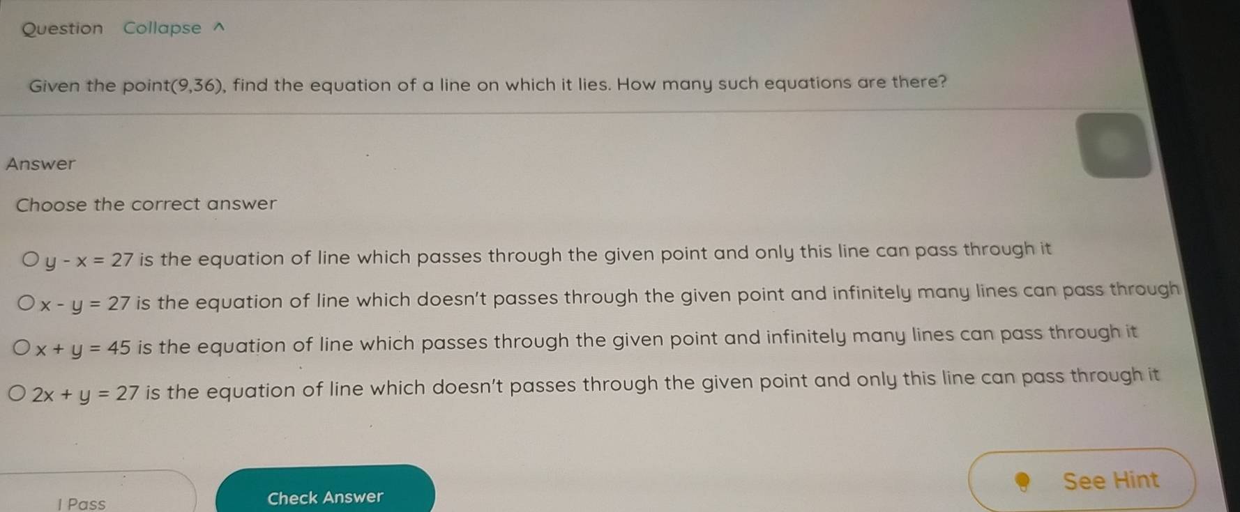 Question Collapse ^
Given the point t(9,36) , find the equation of a line on which it lies. How many such equations are there?
Answer
Choose the correct answer
y-x=27 is the equation of line which passes through the given point and only this line can pass through it
x-y=27 is the equation of line which doesn't passes through the given point and infinitely many lines can pass through
x+y=45 is the equation of line which passes through the given point and infinitely many lines can pass through it
2x+y=27 is the equation of line which doesn't passes through the given point and only this line can pass through it
See Hint
I Pass Check Answer