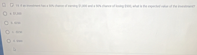 If an investment has a 50% chance of earning $1,000 and a 50% chance of losing $500, what is the expected value of the investment?
a $1,500
b. $250
c. $250
d. $500