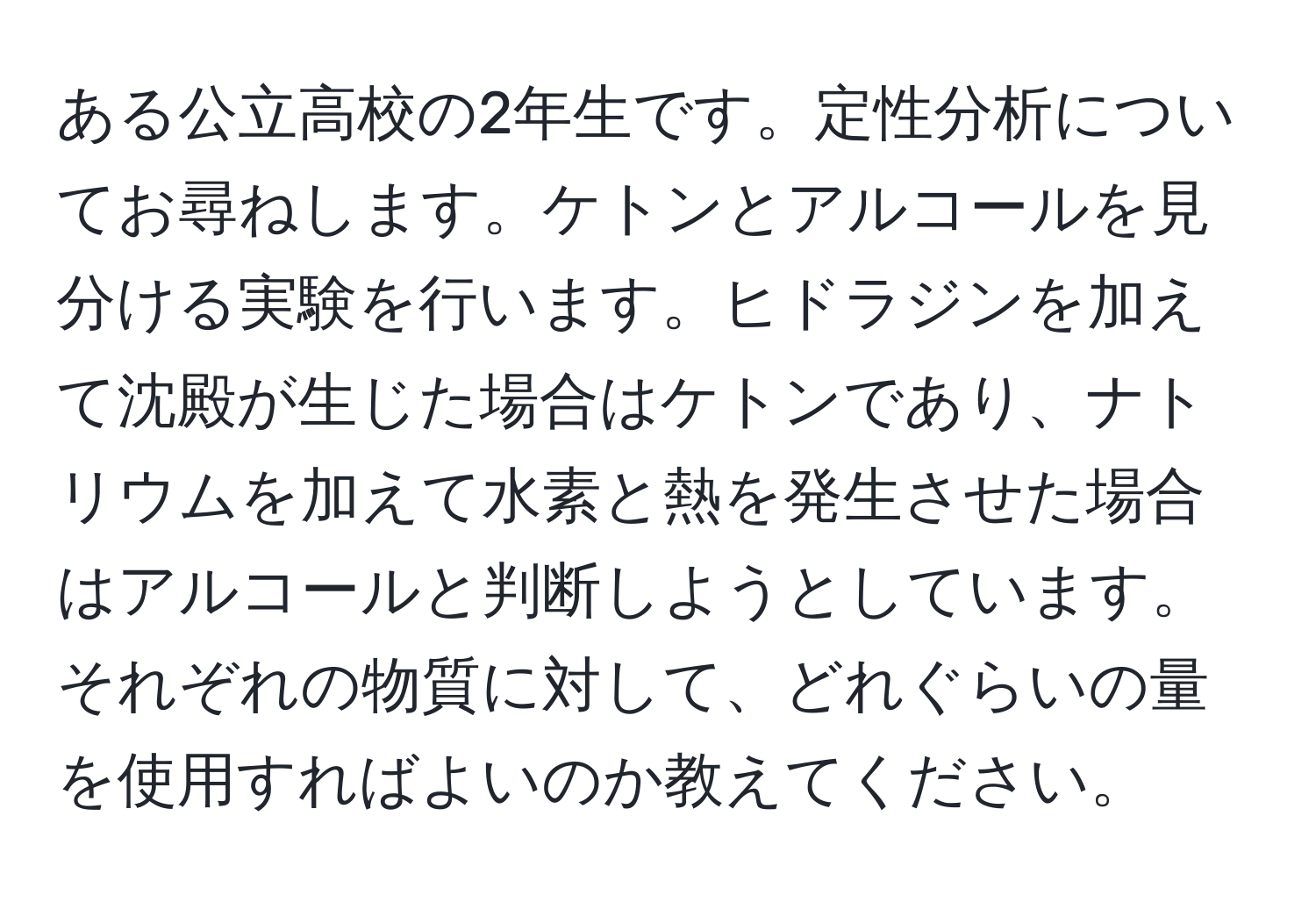 ある公立高校の2年生です。定性分析についてお尋ねします。ケトンとアルコールを見分ける実験を行います。ヒドラジンを加えて沈殿が生じた場合はケトンであり、ナトリウムを加えて水素と熱を発生させた場合はアルコールと判断しようとしています。それぞれの物質に対して、どれぐらいの量を使用すればよいのか教えてください。