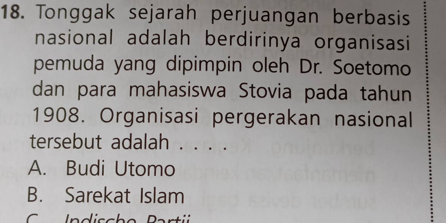 Tonggak sejarah perjuangan berbasis
nasional adalah berdirinya organisasi
pemuda yang dipimpin oleh Dr. Soetomo
dan para mahasiswa Stovia pada tahun
1908. Organisasi pergerakan nasional
tersebut adalah . . . .
A. Budi Utomo
B. Sarekat Islam
D artii