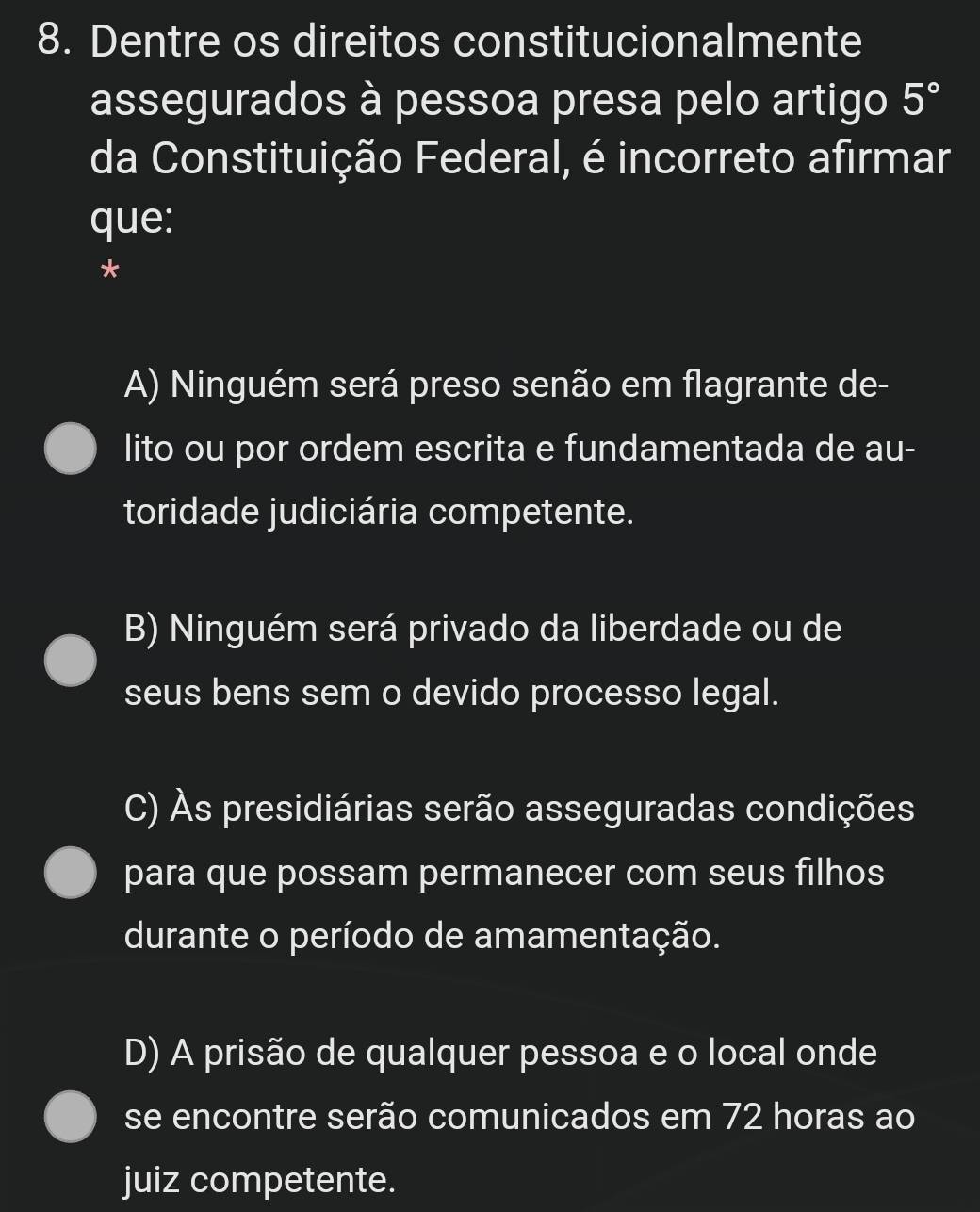 Dentre os direitos constitucionalmente
assegurados à pessoa presa pelo artigo 5°
da Constituição Federal, é incorreto afirmar
que:
*
A) Ninguém será preso senão em flagrante de-
lito ou por ordem escrita e fundamentada de au-
toridade judiciária competente.
B) Ninguém será privado da liberdade ou de
seus bens sem o devido processo legal.
C) Às presidiárias serão asseguradas condições
para que possam permanecer com seus filhos
durante o período de amamentação.
D) A prisão de qualquer pessoa e o local onde
se encontre serão comunicados em 72 horas ao
juiz competente.