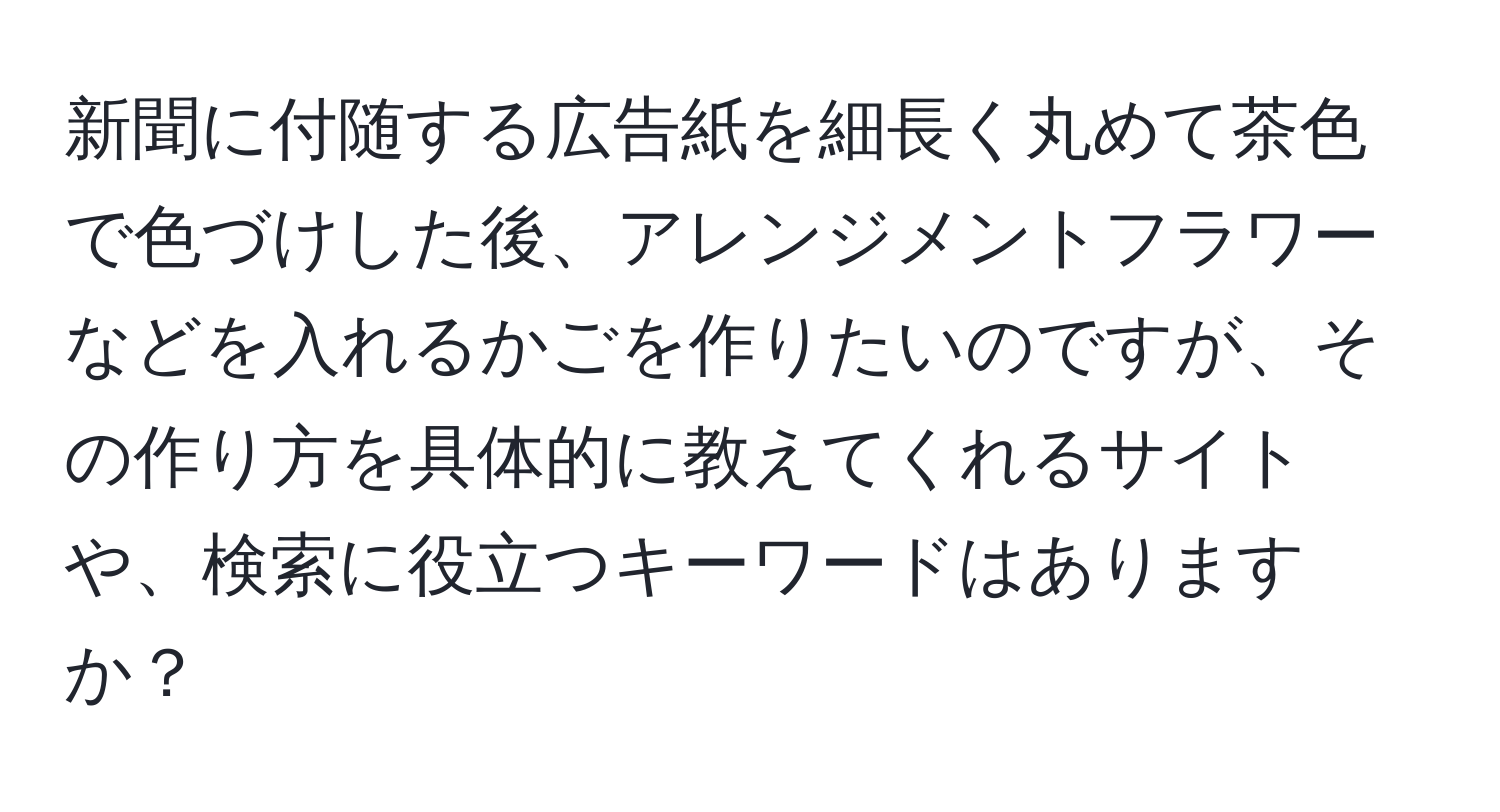 新聞に付随する広告紙を細長く丸めて茶色で色づけした後、アレンジメントフラワーなどを入れるかごを作りたいのですが、その作り方を具体的に教えてくれるサイトや、検索に役立つキーワードはありますか？