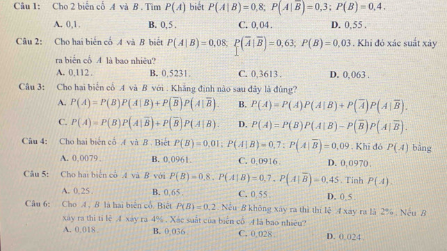 Cho 2 biến cố A và B . Tìm P(A) biết P(A|B)=0,8;P(A|overline B)=0,3;P(B)=0,4.
A. 0,1. B. 0, 5 . C. 0, 04 . D. 0,55 .
Câu 2: Cho hai biến cố A và B biết P(A|B)=0,08;P(overline A|overline B)=0,63;P(B)=0,03. Khi đó xác suất xảy
ra biển cổ A là bao nhiêu?
A. 0,112 . B. 0,5231. C. 0,3613 . D. 0,063 .
Câu 3: Cho hai biển cổ A và B với . Khăng định nào sau đây là đúng?
A. P(A)=P(B)P(A|B)+P(overline B)P(A|overline B). B. P(A)=P(A)P(A|B)+P(overline A)P(A|overline B).
C. P(A)=P(B)P(A|overline B)+P(overline B)P(A|B). D. P(A)=P(B)P(A|B)-P(overline B)P(A|overline B).
Câu 4: Cho hai biến cố .4 và B . Biết P(B)=0,01;P(A|B)=0,7;P(A|overline B)=0,09. Khī đó P(A) bằng
A. 0,0079 . B. 0.0961. C. 0,0916 . D. 0, 0970 ,
Câu 5: Cho hai biển cổ A và B với P(B)=0,8,P(A|B)=0,7,P(A|overline B)=0,45. Tinh P(A).
A. 0,25. B. 0,65 . C. 0,55. D. 0,5 .
Câu 6: Cho A , B là hai biển cổ. Biết P(B)=0,2. Nếu B không xây ra thì thi lệ 4 xây ra là 2% . Nếu B
xáy ra thì ti lệ A xáy ra 4% . Xác suất của biển cổ A là bao nhiêu?
A. 0,018 B. 0.036 . C. 0,028 D. 0 024