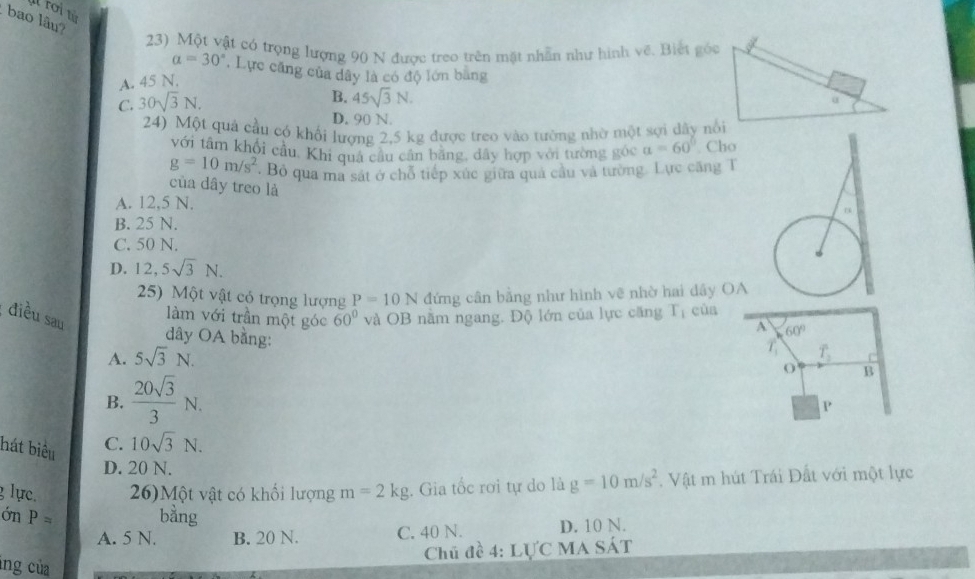 roin
bao lâu?
23) Một vật có trọng lượng 90 N được treo trên mặt nhẫn như hình về. Biết góc
alpha =30° , Lực căng của dây là có độ lớn bang
A. 45 N,
C. 30sqrt(3)N.
B. 45sqrt(3)N.
D. 90 N.
24) Một quả cầu có khổi lượng 2,5 kg được treo vào tường nhờ một sợi dây nổi
với tâm khối cầu, Khi quả cầu cân bằng, đây hợp với tường góc a=60°. Cho
g=10m/s^2. Bỏ qua ma sát ở chỗ tiếp xúc giữa quả câu và tường. Lực căng T
của dây treo là
A. 12,5 N.
B. 25 N.
C. 50 N.
D. 12, 5sqrt(3)N. 
25) Một vật có trọng lượng P=10N đứng cân bằng như hình vẽ nhờ hai dây OA
điều sau 60° và OB năm ngang. Độ lớn của lực căng T_1 cùa
A 60°
làm với trần một góc T_2 C
dây OA bằng:
A. 5sqrt(3)N. 
T
B.  20sqrt(3)/3 N. 
B
P
hát biểu C. 10sqrt(3)N.
D. 20 N.
lực. 26)Một vật có khổi lượng m=2kg. Gia tốc rơi tự do là g=10m/s^2. Vật m hút Trái Đất với một lực
ớn P= bằng
A. 5 N. B. 20 N. C. 40 N. D. 10 N.
Chủ đề 4: LựC MA SÁT
lng của