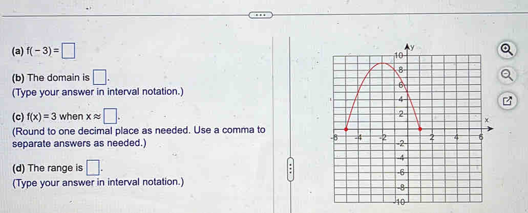 f(-3)=□
(b) The domain is □. 
(Type your answer in interval notation.) 
(c) f(x)=3 when xapprox □. 
(Round to one decimal place as needed. Use a comma to 
separate answers as needed.) 
(d) The range is □. 
. 
(Type your answer in interval notation.)