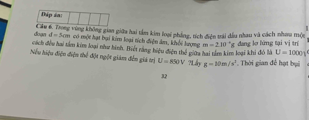 Đáp án: 
I 
Câu 6. Trong vùng không gian giữa hai tấm kim loại phẳng, tích điện trái dấu nhau và cách nhau một 
đoạn d=5cm có một hạt bụi kim loại tích điện âm, khổi lượng m=2.10^(-6)g đang lơ lửng tại vị trí 
cách đều hai tấm kim loại như hình. Biết rằng hiệu điện thể giữa hai tấm kim loại khi đó là U=1000V
Nếu hiệu điện điện thể đột ngột giảm đến giá trị U=850V?I Lấy g=10m/s^2. Thời gian đề hạt bụi 
32