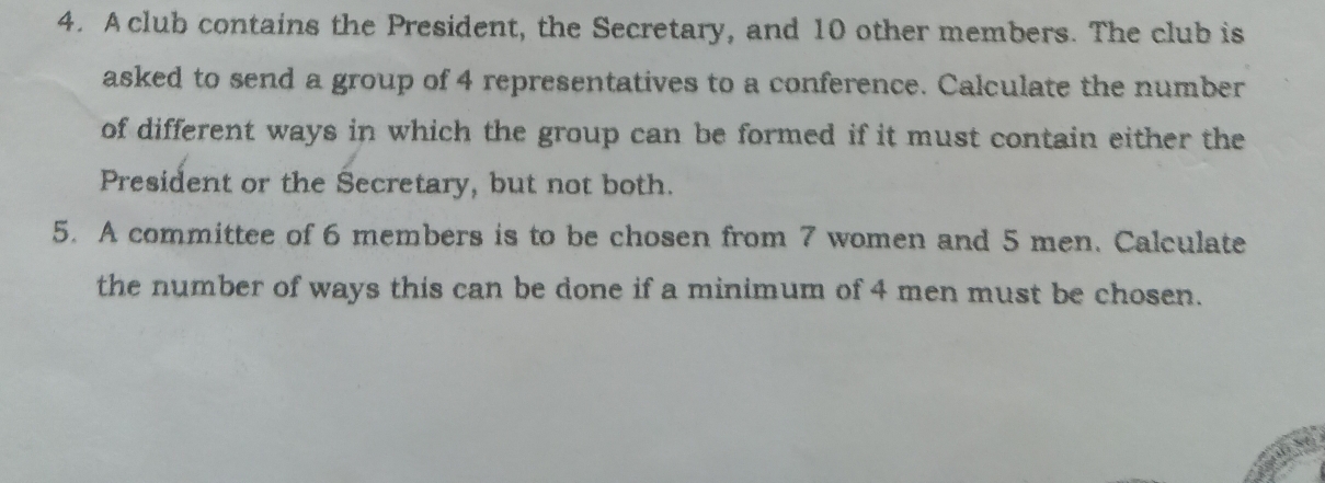 A club contains the President, the Secretary, and 10 other members. The club is 
asked to send a group of 4 representatives to a conference. Calculate the number 
of different ways in which the group can be formed if it must contain either the 
President or the Secretary, but not both. 
5. A committee of 6 members is to be chosen from 7 women and 5 men. Calculate 
the number of ways this can be done if a minimum of 4 men must be chosen.