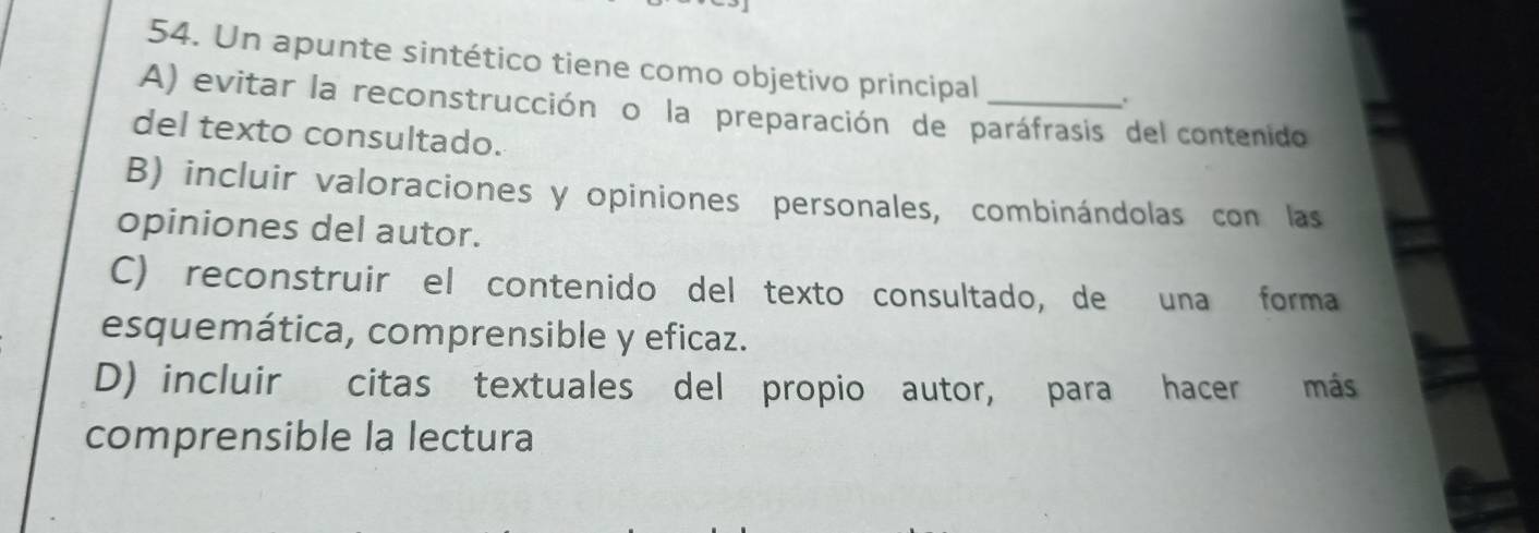 Un apunte sintético tiene como objetivo principal
.
A) evitar la reconstrucción o la preparación de paráfrasis del contenido
del texto consultado.
B) incluir valoraciones y opiniones personales, combinándolas con las
opiniones del autor.
C) reconstruir el contenido del texto consultado, de una forma
esquemática, comprensible y eficaz.
D) incluir citas textuales del propio autor, para hacer más
comprensible la lectura