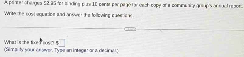 A printer charges $2.95 for binding plus 10 cents per page for each copy of a community group's annual report. 
Write the cost equation and answer the following questions. 
What is the fixed cost? $□
(Simplify your answer. Type an integer or a decimal.)