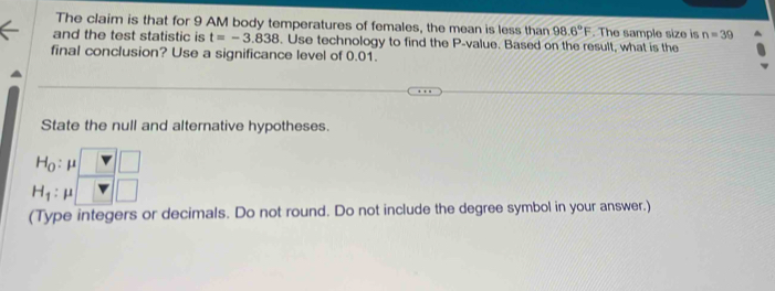 The claim is that for 9 AM body temperatures of females, the mean is less than 98.6°F. The sample size is n=39
and the test statistic is t=-3.838. Use technology to find the P -value. Based on the result, what is the 
final conclusion? Use a significance level of 0.01. 
State the null and alternative hypotheses.
H_0 : μ
H_1 : μ
(Type integers or decimals. Do not round. Do not include the degree symbol in your answer.)