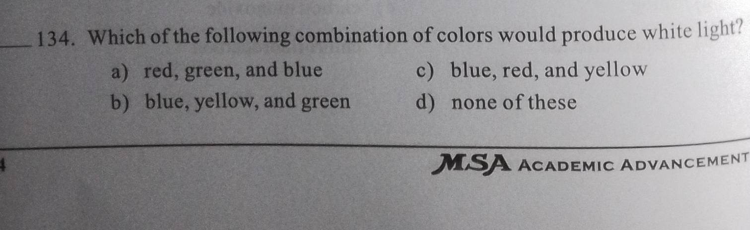 Which of the following combination of colors would produce white light?
a) red, green, and blue c) blue, red, and yellow
b) blue, yellow, and green d) none of these
MSA academic AdvancemenT