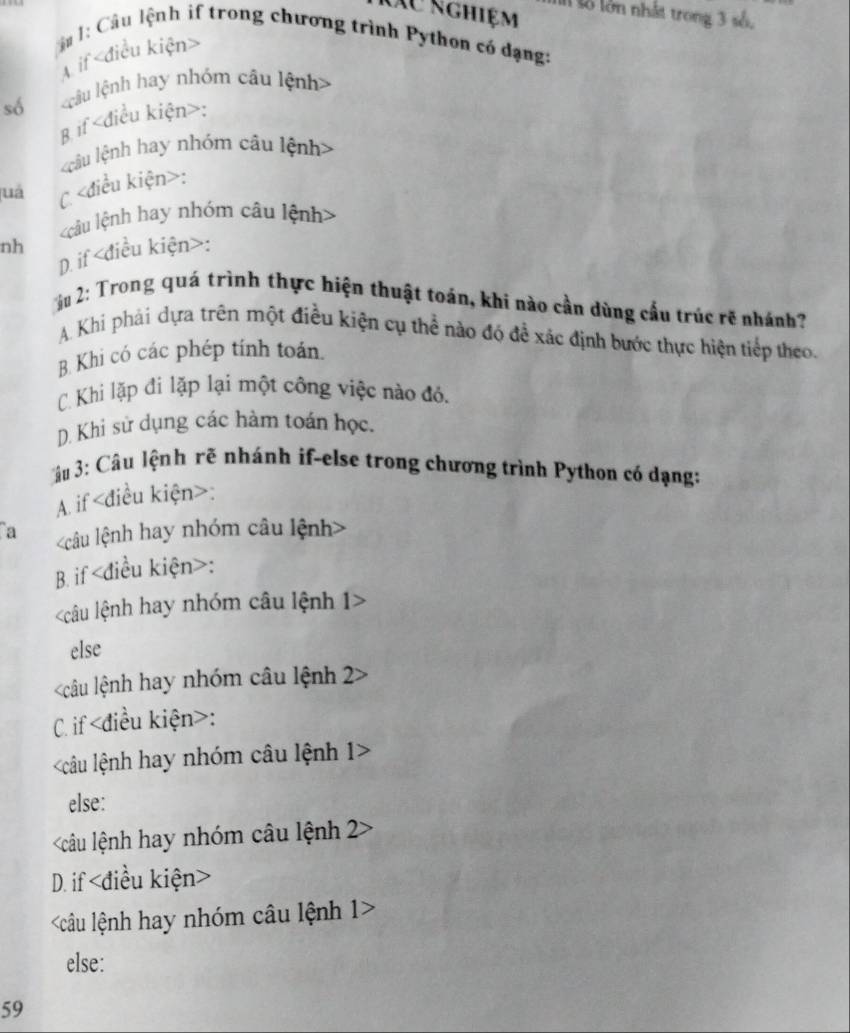 Xu nghiệm l số lớn nhất trong 3 số.
ậ 1: Câu lệnh if trong chương trình Python có đạng:
A if
số câu lệnh hay nhóm câu lệnh>
B if :
câu lệnh hay nhóm câu lệnh>
juá C :
âu lệnh hay nhóm câu lệnh>
nh
D. if :
u 2: Trong quá trình thực hiện thuật toán, khi nào cần dùng cấu trúc rẽ nhánh?
A. Khi phái dựa trên một điều kiện cụ thể nào đó đề xác định bước thực hiện tiếp theo.
B. Khi có các phép tính toán.
C. Khi lặp đi lặp lại một công việc nào đó.
D. Khi sử dụng các hàm toán học.
âu 3: Câu lệnh rẽ nhánh if-else trong chương trình Python có dạng:
A. if :
a
B. if :
câu lệnh hay nhóm câu lệnh 1
else
câu lệnh hay nhóm câu lệnh 22
C. if :
=câu lệnh hay nhóm câu lệnh 1>
else:
câu lệnh hay nhóm câu lệnh 2
D. if
câu lệnh hay nhóm câu lệnh 1>
else:
59