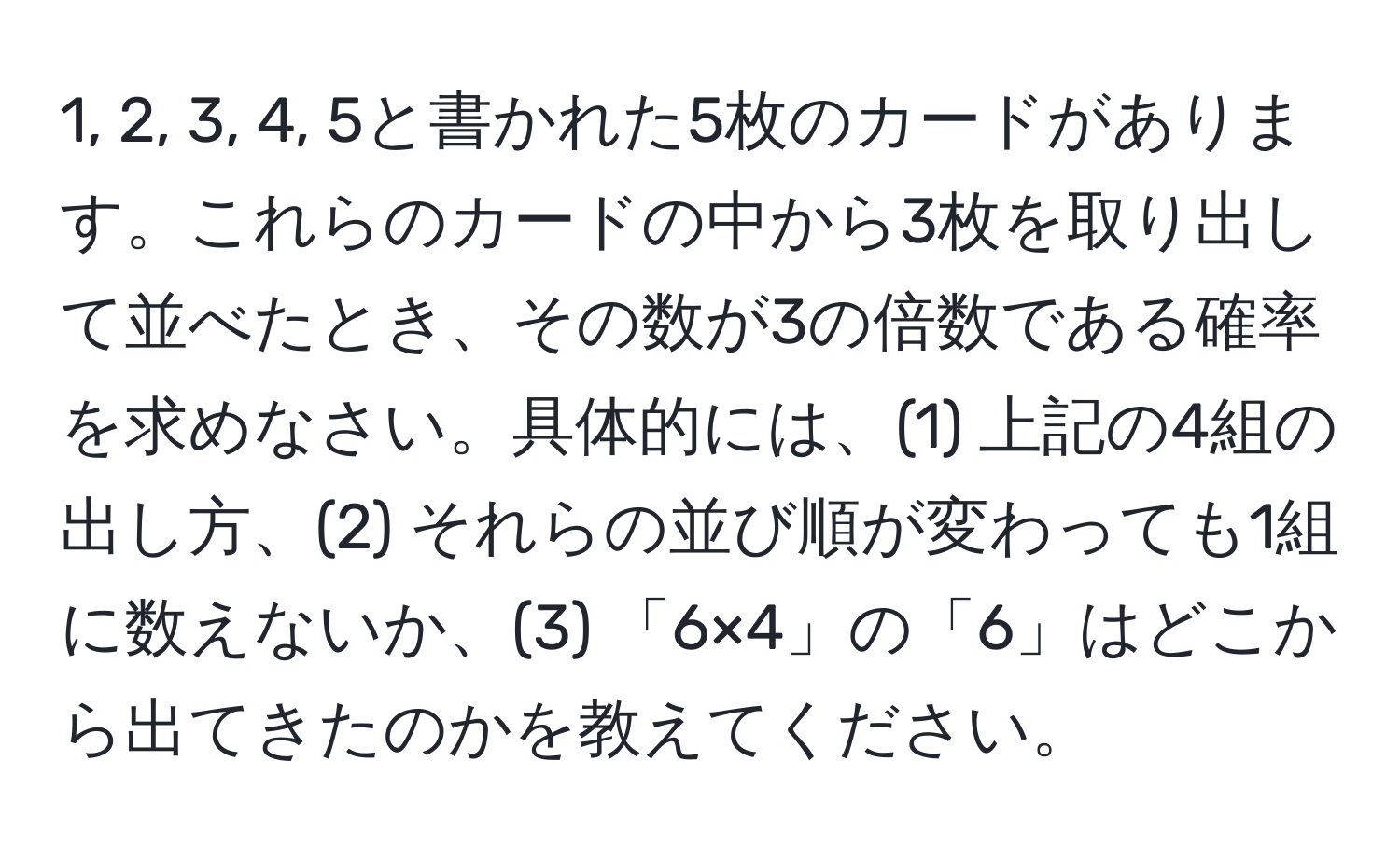 1, 2, 3, 4, 5と書かれた5枚のカードがあります。これらのカードの中から3枚を取り出して並べたとき、その数が3の倍数である確率を求めなさい。具体的には、(1) 上記の4組の出し方、(2) それらの並び順が変わっても1組に数えないか、(3) 「6×4」の「6」はどこから出てきたのかを教えてください。