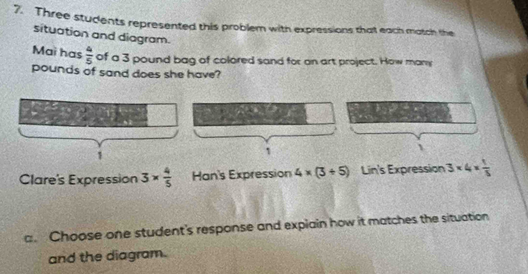 Three students represented this problem with expressions that each match the 
situation and diagram. 
Mai has  4/5  of a 3 pound bag of colored sand for an art project. How many
pounds of sand does she have? 
1 
Clare's Expression 3*  4/5  Han's Expression 4* (3/ 5) Lin's Expression 3* 4*  1/5 
a. Choose one student's response and expiain how it matches the situation 
and the diagram.