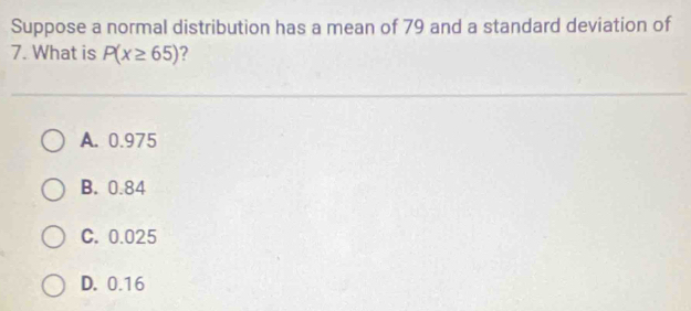 Suppose a normal distribution has a mean of 79 and a standard deviation of
7. What is P(x≥ 65) 2
A. 0.975
B. 0.84
C. 0.025
D. 0.16