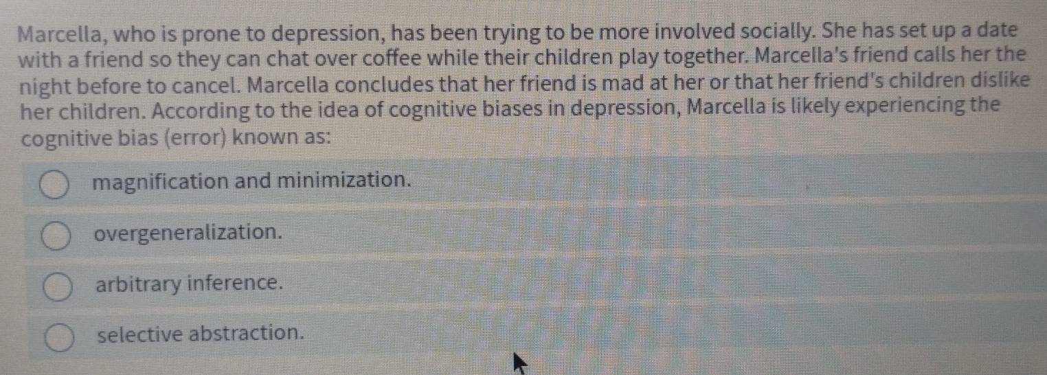 Marcella, who is prone to depression, has been trying to be more involved socially. She has set up a date
with a friend so they can chat over coffee while their children play together. Marcella's friend calls her the
night before to cancel. Marcella concludes that her friend is mad at her or that her friend's children dislike
her children. According to the idea of cognitive biases in depression, Marcella is likely experiencing the
cognitive bias (error) known as:
magnification and minimization.
overgeneralization.
arbitrary inference.
selective abstraction.