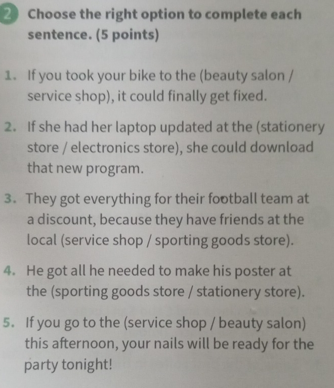 Choose the right option to complete each 
sentence. (5 points) 
1. If you took your bike to the (beauty salon / 
service shop), it could finally get fixed. 
2. If she had her laptop updated at the (stationery 
store / electronics store), she could download 
that new program. 
3. They got everything for their football team at 
a discount, because they have friends at the 
local (service shop / sporting goods store). 
4. He got all he needed to make his poster at 
the (sporting goods store / stationery store). 
5. If you go to the (service shop / beauty salon) 
this afternoon, your nails will be ready for the 
party tonight!