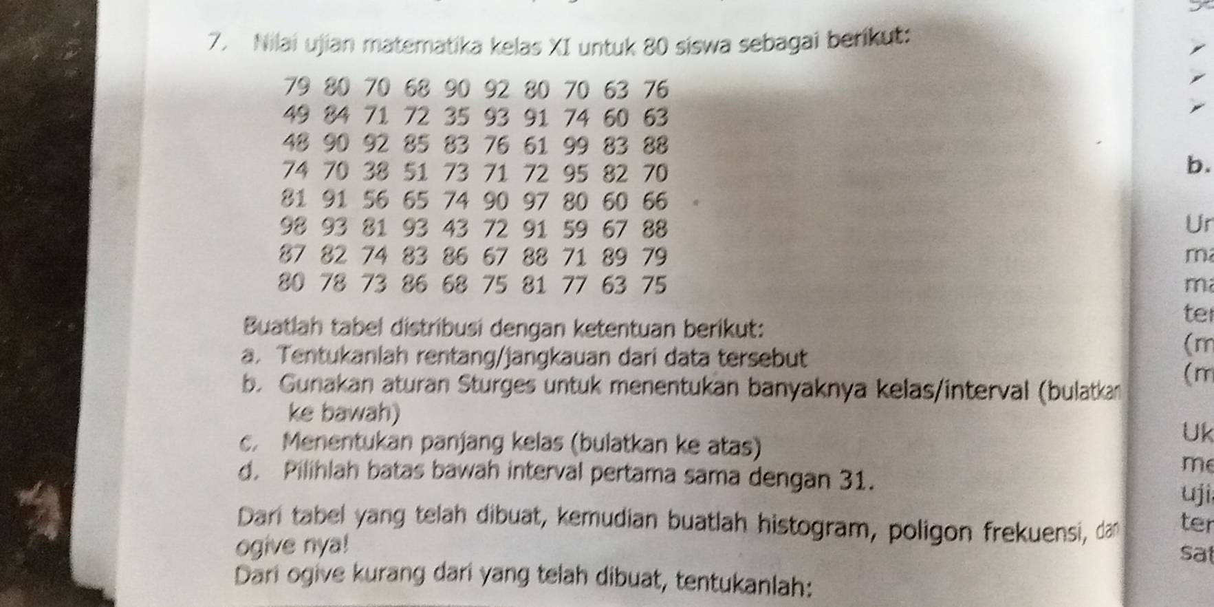 Nilai ujian matematika kelas XI untuk 80 siswa sebagai berikut:
79 80 70 68 90 92 80 70 63 76
49 84 71 72 35 93 91 74 60 63
48 90 92 85 83 76 61 99 83 88
74 70 38 51 73 71 72 95 82 70
b.
81 91 56 65 74 90 97 80 60 66
98 93 81 93 43 72 91 59 67 88
Ur
87 82 74 83 86 67 88 71 89 79 m
80 78 73 86 68 75 81 77 63 75 m
Buatlah tabel distribusi dengan ketentuan berikut: 
ter 
a. Tentukanlah rentang/jangkauan dari data tersebut 
(m
b. Gunakan aturan Sturges untuk menentukan banyaknya kelas/interval (bulatkan 
(m 
ke bawah) 
c. Menentukan panjang kelas (bulatkan ke atas) 
Uk 
me 
d. Pilihlah batas bawah interval pertama sama dengan 31. 
uji 
Dari tabel yang telah dibuat, kemudian buatlah histogram, poligon frekuensi, dan ter 
ogive nya! 
sat 
Dari ogive kurang dari yang telah dibuat, tentukanlah: