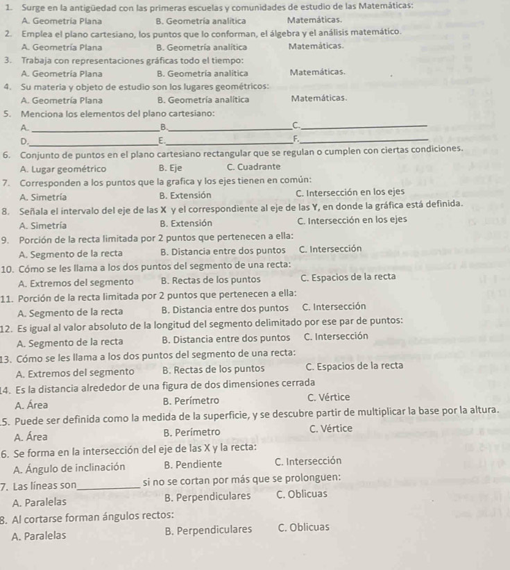 Surge en la antigüedad con las primeras escuelas y comunidades de estudio de las Matemáticas:
A. Geometría Plana B. Geometría analitica Matemáticas.
2. Emplea el plano cartesiano, los puntos que lo conforman, el álgebra y el análisis matemático.
A. Geometría Plana B. Geometría analítica Matemáticas.
3. Trabaja con representaciones gráficas todo el tiempo:
A. Geometría Plana B. Geometría analítica Matemáticas.
4. Su materia y objeto de estudio son los lugares geométricos:
A. Geometría Plana B. Geometría analítica Matemáticas.
5. Menciona los elementos del plano cartesiano:
A._
_B
_C
D._
_E
F._
6. Conjunto de puntos en el plano cartesiano rectangular que se regulan o cumplen con ciertas condiciones.
A. Lugar geométrico B. Eje C. Cuadrante
7. Corresponden a los puntos que la grafica y los ejes tienen en común:
A. Simetría B. Extensión C. Intersección en los ejes
8. Señala el intervalo del eje de las X y el correspondiente al eje de las Y, en donde la gráfica está definida.
A. Simetría B. Extensión C. Intersección en los ejes
9. Porción de la recta limitada por 2 puntos que pertenecen a ella:
A. Segmento de la recta B. Distancia entre dos puntos C. Intersección
10. Cómo se les llama a los dos puntos del segmento de una recta:
A. Extremos del segmento B. Rectas de los puntos C. Espacios de la recta
11. Porción de la recta limitada por 2 puntos que pertenecen a ella:
A. Segmento de la recta B. Distancia entre dos puntos C. Intersección
12. Es igual al valor absoluto de la longitud del segmento delimitado por ese par de puntos:
A. Segmento de la recta B. Distancia entre dos puntos C. Intersección
13. Cómo se les llama a los dos puntos del segmento de una recta:
A. Extremos del segmento B. Rectas de los puntos C. Espacios de la recta
4. Es la distancia alrededor de una figura de dos dimensiones cerrada
A. Área B. Perímetro C. Vértice
5. Puede ser definida como la medida de la superficie, y se descubre partir de multiplicar la base por la altura.
A. Área B. Perímetro C. Vértice
6. Se forma en la intersección del eje de las X y la recta:
A. Ángulo de inclinación B. Pendiente C. Intersección
7. Las líneas son_ si no se cortan por más que se prolonguen:
A. Paralelas B. Perpendiculares C. Oblicuas
8. Al cortarse forman ángulos rectos:
A. Paralelas B. Perpendiculares C. Oblicuas