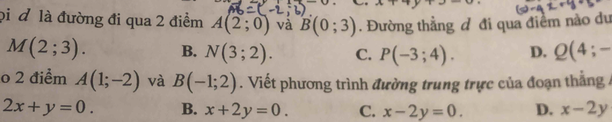 pi đ là đường đi qua 2 điểm A(2;0) và B(0;3). Đường thẳng đ đi qua điểm nào du
M(2;3).
B. N(3;2). C. P(-3;4). Q(4;-
D.
o 2 điểm A(1;-2) và B(-1;2). Viết phương trình đường trung trực của đoạn thắng /
2x+y=0.
B. x+2y=0. C. x-2y=0. D. x-2y