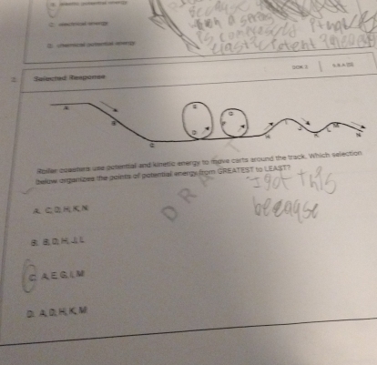 Ceecinial smep
B. chemical gotential ineny
2 Selected Responee ()428. 3
Rpller coaeters use potential and kinetic energy to move carts around the track. Which sel
below organizes the goints of potential energy from GREATEST to LEAST?
A. C 2HK N
B D J L
C A E G, L M
D A D H K M