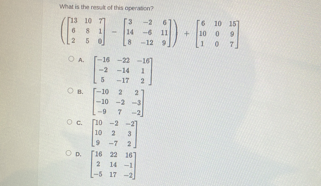 What is the result of this operation?
(beginbmatrix 13&10&7 6&8&1 2&5&0endbmatrix -beginbmatrix 3&-2&6 14&-6&11 8&-12&9endbmatrix )+beginbmatrix 6&10&15 10&0&9 1&0&7endbmatrix
A. beginbmatrix -16&-22&-16 -2&-14&1 5&-17&2endbmatrix
B. beginbmatrix -10&2&2 -10&-2&-3 -9&7&-2endbmatrix
C. beginbmatrix 10&-2&-2 10&2&3 9&-7&2endbmatrix
D. beginbmatrix 16&22&16 2&14&-1 -5&17&-2endbmatrix