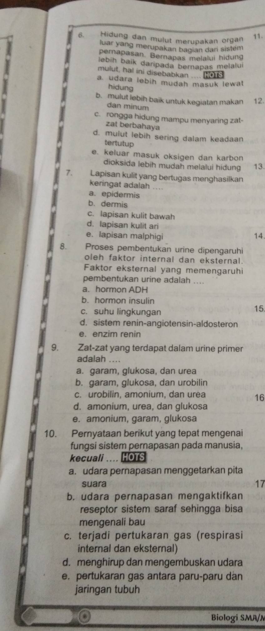 Hidung dan mulut merupakan organ 11.
luar yang merupakan bagian dari sistém
pernapasan. Bernapas melalui hidung
lebih baik daripada bernapas melalui
mulut, hal ini disebabkan .... Hois
a. udara lebih mudah masuk lewat
hidung
b. mulut lebih baik untuk kegiatan makan 12.
dan minum
c. rongga hidung mampu menyaring zat-
zat berbahaya
d. mulut lebih sering dalam keadaan
tertutup
e. keluar masuk oksigen dan karbon
dioksida lebih mudah melalui hidung 13.
7. Lapisan kulit yang bertugas menghasilkan
keringat adalah ....
a. epidermis
b.dermis
c. lapisan kulit bawah
d. lapisan kulit ari
e. lapisan malphigi 14.
8. Proses pembentukan urine dipengaruhi
oleh faktor internal dan eksternal.
Faktor eksternal yang memengaruhi
pembentukan urine adalah ....
a. hormon ADH
b. hormon insulin
c. suhu lingkungan
15
d. sistem renin-angiotensin-aldosteron
e. enzim renin
9. Zat-zat yang terdapat dalam urine primer
adalah ....
a. garam, glukosa, dan urea
b. garam, glukosa, dan urobilin
c. urobilin, amonium, dan urea
16
d. amonium, urea, dan glukosa
e. amonium, garam, glukosa
10. Pernyataan berikut yang tepat mengenai
fungsi sistem pernapasan pada manusia,
kecuali .... HOTS
a. udara pernapasan menggetarkan pita
suara 17
b. udara pernapasan mengaktifkan
reseptor sistem saraf sehingga bisa
mengenali bau
c. terjadi pertukaran gas (respirasi
internal dan eksternal)
d. menghirup dan mengembuskan udara
e. pertukaran gas antara paru-paru dan
jaringan tubuh
Biologi SMA/N