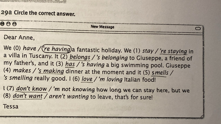 29a Circle the correct answer. 
New Message 
Dear Anne, 
We (0) have /(re having)a fantastic holiday. We (1) stay / 're staying in 
a villa in Tuscany. It (2) belongs / 's belonging to Giuseppe, a friend of 
my father's, and it (3) has / 's having a big swimming pool. Giuseppe 
(4) makes / 's making dinner at the moment and it (5) smells / 
's smelling really good. I (6) love / 'm loving Italian food! 
l (7) don't know / 'm not knowing how long we can stay here, but we 
(8) don’t want / aren’t wanting to leave, thats for sure! 
Tessa