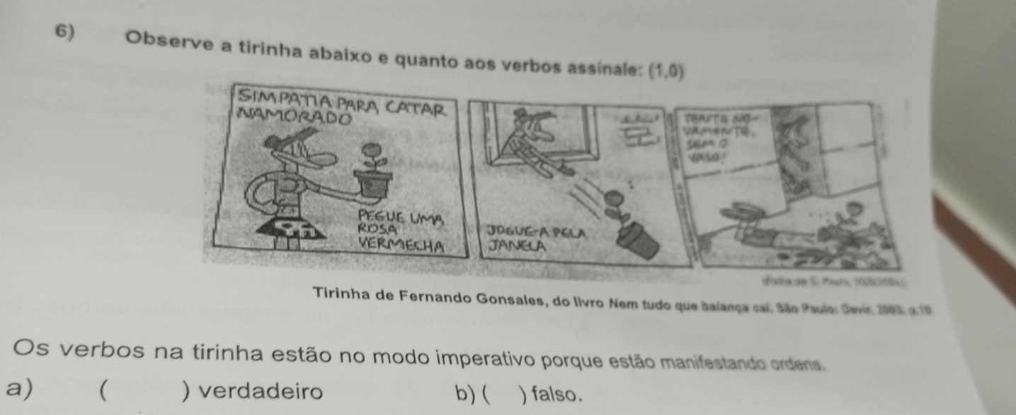 Observe a tirinha abaixo e quanto aos verbos assinale: (1,0)
Tirinha de Fernando Gonsales, do livro Nem tudo que balança cai. São Paulo: Devir 2003 a 1ª
Os verbos na tirinha estão no modo imperativo porque estão manifestando ordens. 
a)₹ ( ) verdadeiro b) ( ) falso.