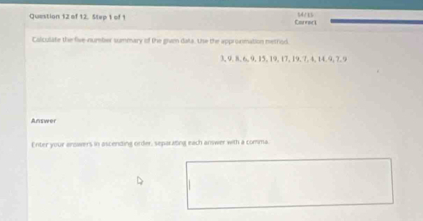 of 12. Step 1 of 1 Carract 14/15 
Calculate the five-number summary of the given data. the the approximation method.
3, 9, 8, 6, 9, 15, 19, 17, 19, 7, 4, 14. 9, 7. 9
Answer 
Enter your answers in ascending order, separating each answer with a comma.