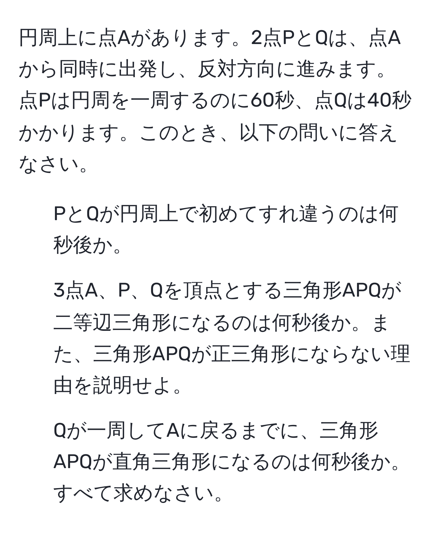 円周上に点Aがあります。2点PとQは、点Aから同時に出発し、反対方向に進みます。点Pは円周を一周するのに60秒、点Qは40秒かかります。このとき、以下の問いに答えなさい。
1. PとQが円周上で初めてすれ違うのは何秒後か。
2. 3点A、P、Qを頂点とする三角形APQが二等辺三角形になるのは何秒後か。また、三角形APQが正三角形にならない理由を説明せよ。
3. Qが一周してAに戻るまでに、三角形APQが直角三角形になるのは何秒後か。すべて求めなさい。