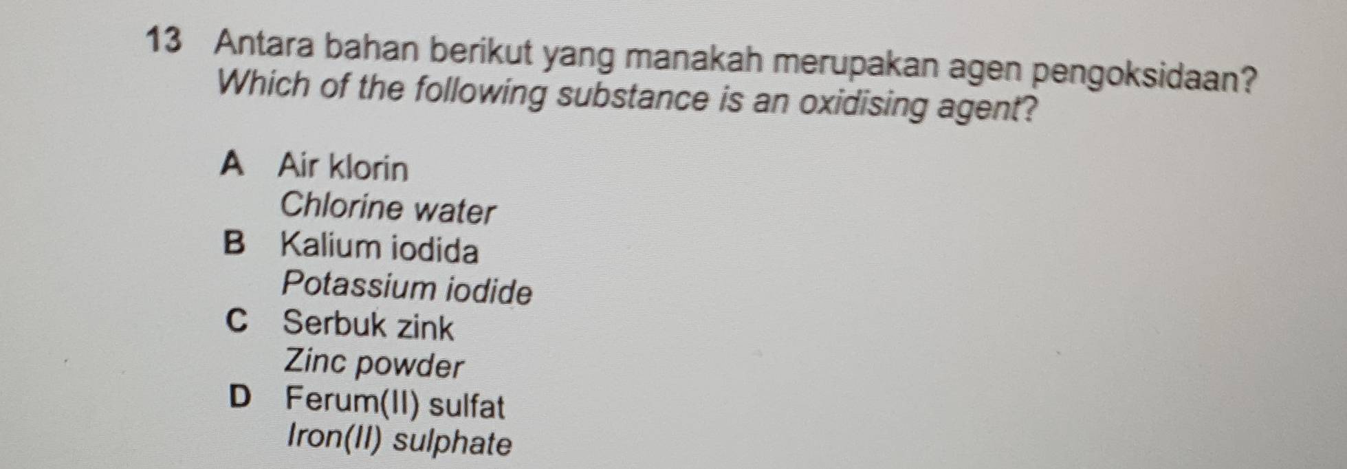 Antara bahan berikut yang manakah merupakan agen pengoksidaan?
Which of the following substance is an oxidising agent?
A Air klorin
Chlorine water
B Kalium iodida
Potassium iodide
C Serbuk zink
Zinc powder
D Ferum(II) sulfat
Iron(II) sulphate