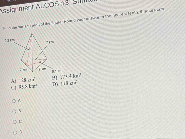 Assignment ALCOS #3: Sunat
Find the surface area of the figure. Round your answer to the nearest tenth, if necessary.
A) 128km^2 B) 173.4km^2
C) 95.8km^2 D) 118km^2
A
B
C
D