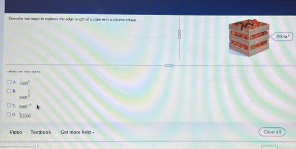 Describe two ways to express the edge length of a cube with a volume shown.
7500in^3
y
A. 2500^3
B. 2500^(frac 1)3
C. 2500^(-3)
D. sqrt[3](2500)
Video Textbook Get more help - Clear all