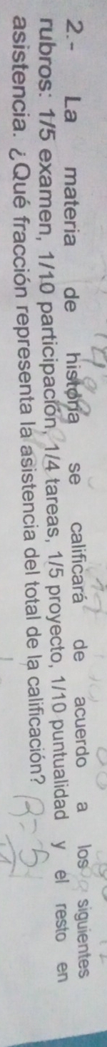 2.- La materia de historia se calificará de acuerdo a los siguientes 
rubros: 1/5 examen, 1/10 participación, 1/4 tareas, 1/5 proyecto, 1/10 puntualidad y el resto en 
asistencia. ¿Qué fracción representa la asistencia del total de la calificación?