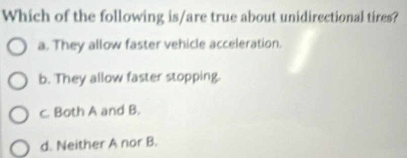 Which of the following is/are true about unidirectional tires?
a. They allow faster vehicle acceleration.
b. They allow faster stopping.
C. Both A and B.
d. Neither A nor B.