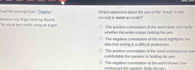 Read the excerpt from ''Digging.' Which statement about the use of the "snug" in this
etween my finger and my thumb excerpt is most accurate?
The squat pen rests; snug as a gun. The positive connotation of the word does not clarify
whether the writer enjoys holding his pen.
The negative connotation of the word highlights the
idea that writing is a difficult profession.
The positive connotation of the word emphasizes how
comfortable the speaker is holding his pen.
The negative connotation of the word shows how
unpleasant the speaker finds the pen.