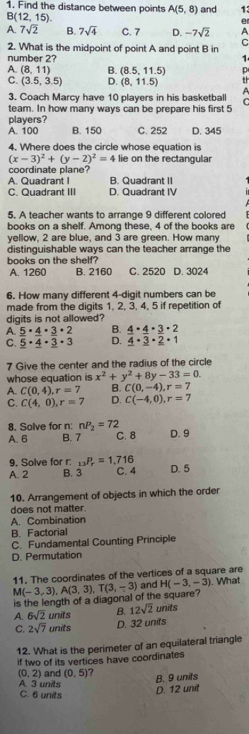 Find the distance between points A(5,8) and 13
. B(12,15)
er
A. 7sqrt(2) B. 7sqrt(4) C. 7 D. -7sqrt(2) A
2. What is the midpoint of point A and point B in
C
number 2? 1
A. (8,11) B. (8.5,11.5) p
C. (3.5,3.5) D. (8,11.5)
th
3. Coach Marcy have 10 players in his basketball A
C
team. In how many ways can be prepare his first 5
players?
A. 100 B. 150 C. 252 D. 345
4. Where does the circle whose equation is
(x-3)^2+(y-2)^2=4 lie on the rectangular
coordinate plane?
A. Quadrant I B. Quadrant II
C. Quadrant III D. Quadrant IV
5. A teacher wants to arrange 9 different colored
books on a shelf. Among these, 4 of the books are
yellow, 2 are blue, and 3 are green. How many
distinguishable ways can the teacher arrange the
books on the shelf?
A. 1260 B. 2160 C. 2520 D. 3024
6. How many different 4-digit numbers can be
made from the digits 1, 2, 3, 4, 5 if repetition of
digits is not allowed?
A. _ 5· _ 4· _ 3· 2 B. _ 4· _ 4· _ 3· 2
C. _ 5· _ 4· _ 3· 3 D. _ 4· _ 3· _ 2· 1
7 Give the center and the radius of the circle
whose equation is x^2+y^2+8y-33=0.
A. C(0,4),r=7 B. C(0,-4),r=7
C. C(4,0),r=7 D. C(-4,0),r=7
8. Solve for n: nP_2=72 D. 9
A. 6 B. 7 C. 8
9. Solve for r: _13P_r=1,716
A. 2 B. 3 C. 4 D. 5
10. Arrangement of objects in which the order
does not matter.
A. Combination
B. Factorial
C. Fundamental Counting Principle
D. Permutation
11. The coordinates of the vertices of a square are
M(-3,3),A(3,3),T(3,-3) and H(-3,-3). What
is the length of a diagonal of the square?
A. 6sqrt(2) units B. 12sqrt(2) units
C. 2sqrt(7) units D. 32 units
12. What is the perimeter of an equilateral triangle
if two of its vertices have coordinates
(0,2) and (0,5) ? B. 9 units
A. 3 units
C. 6 units
D. 12 unit