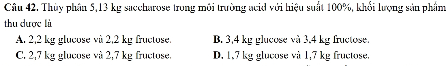 Thủy phân 5,13 kg saccharose trong môi trường acid với hiệu suất 100%, khối lượng sản phẩm
thu được là
A. 2,2 kg glucose và 2,2 kg fructose. B. 3,4 kg glucose và 3,4 kg fructose.
C. 2,7 kg glucose và 2,7 kg fructose. D. 1,7 kg glucose và 1,7 kg fructose.