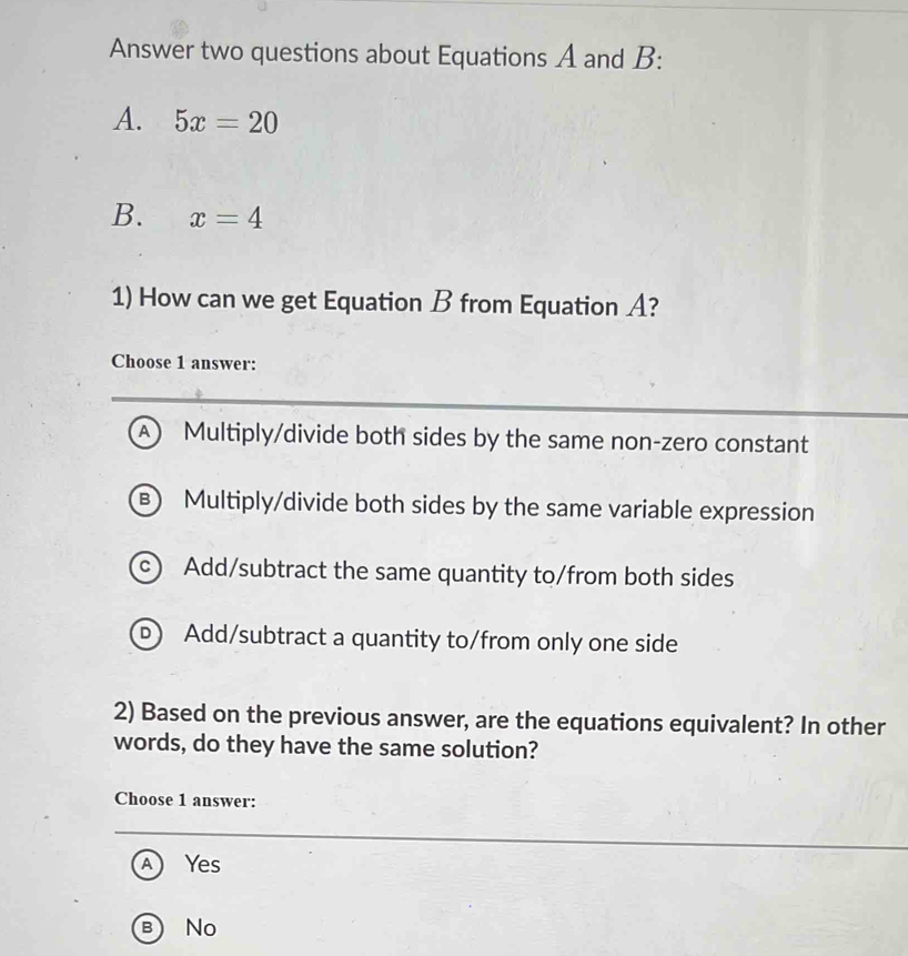 Answer two questions about Equations A and B:
A. 5x=20
B. x=4
1) How can we get Equation B from Equation A?
Choose 1 answer:
A Multiply/divide both sides by the same non-zero constant
B) Multiply/divide both sides by the same variable expression
C Add/subtract the same quantity to/from both sides
D) Add/subtract a quantity to/from only one side
2) Based on the previous answer, are the equations equivalent? In other
words, do they have the same solution?
Choose 1 answer:
A Yes
B No