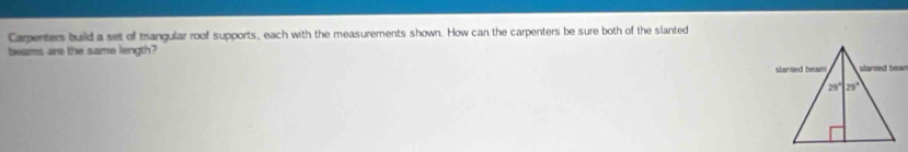 Carpenters build a set of trangular roof supports, each with the measurements shown. How can the carpenters be sure both of the slanted
beams are the same length?