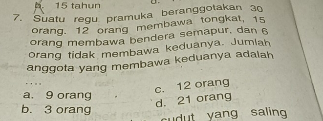 b. 15 tahun a.
7. Suatu regu pramuka beranggotakan 30
orang. 12 orang membawa tongkat, 15
orang membawa bendera semapur, dan 6
orang tidak membawa keduanya. Jumlah
anggota yang membawa keduanya adalah
…
c. 12 orang
a. 9 orang
d. 21 orang
b. 3 orang
cudut yang saling