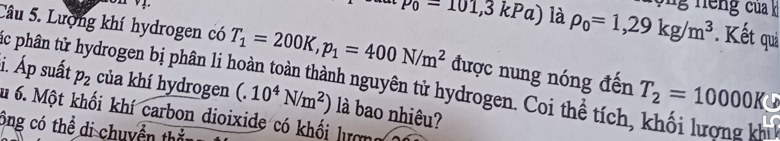 p_0-101,3kPa) là rho _0=1,29kg/m^3 Kết quả 
Câu 5. Lượng khí hydrogen có T_1=200K, p_1=400N/m^2 được nung nóng đến T_2=10000K
c phân tử hydrogen bị phân li hoàn toàn thành nguyên tử hydrogen. Coi thể tích, khối lượng kh 
i. Áp suất p_2 của khí hydrogen (.10^4N/m^2) là bao nhiêu? 
du 6. Một khối khí carbon dioixide có khối lượng 
ông có thể di chuyển th