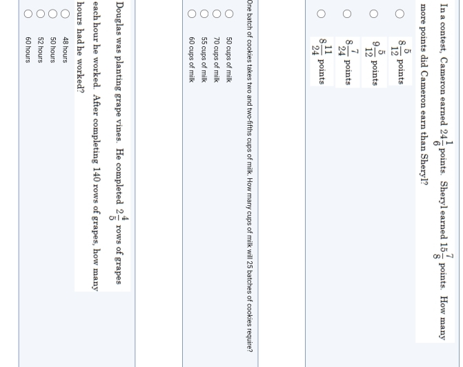 In a contest, Cameron earned 24 1/6 points. . Sheryl earned 15 7/8  poin .ts. How many
more points did Cameron earn than Sheryl?
8 5/12  points
9 5/12  points
8 7/24  points
8 11/24  points
One batch of cookies takes two and two-fifths cups of milk. How many cups of milk will 25 batches of cookies require?
50 cups of milk
70 cups of milk
55 cups of milk
60 cups of milk
Douglas was planting grape vines. He completed 2 4/5 rows of grapes
each hour he worked. After completing 140 rows of grapes, how many
hours had he worked?
48 hours
50 hours
52 hours
60 hours