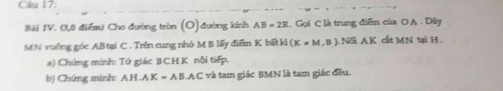 Bài IV. (3,0 điểm) Cho đường tròn (O) đường kính AB=2R , Gọi C là trung điểm của O A. Dây 
MN vuống góc ABtại C. Trên cung nhỏ M B lấy điểm K bất kì (K!= M,B) L Nối AK cất MN tại H. 
a) Chứng minh: Tứ giác BCHK nội tiếp. 
b) Chứng minh: AH.AK=AB.AC và tam giác BMN là tam giác đều.